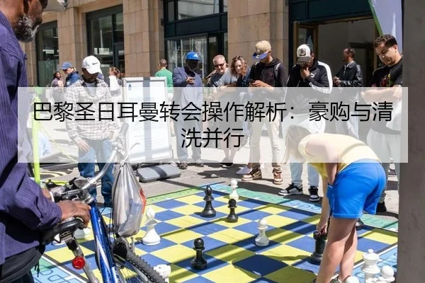 巴黎圣日耳曼转会操作解析：豪购与清洗并行
