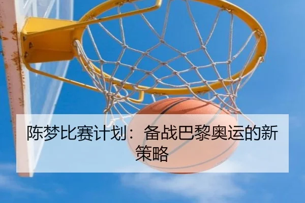 陈梦比赛计划：备战巴黎奥运的新策略