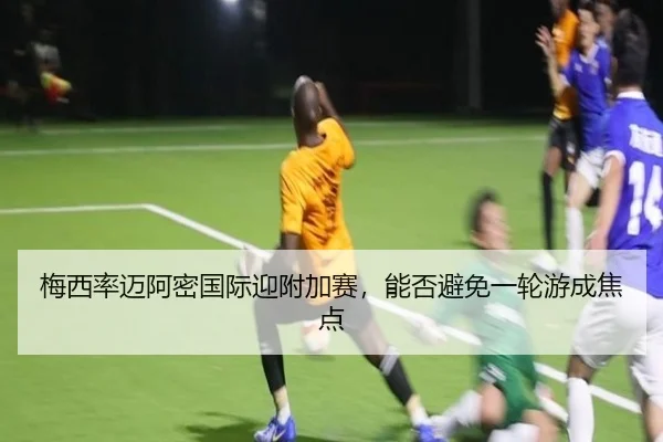 梅西率迈阿密国际迎附加赛，能否避免一轮游成焦点