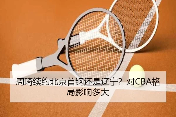 周琦续约北京首钢还是辽宁？对CBA格局影响多大